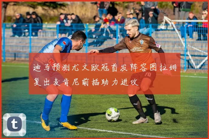 迪马预测尤文欧冠首发阵容图拉姆复出麦肯尼前插助力进攻