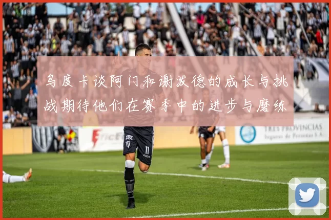 乌度卡谈阿门和谢泼德的成长与挑战期待他们在赛季中的进步与磨练