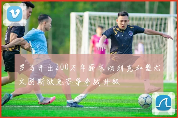 罗马开出200万年薪求切利克加盟尤文图斯欲免签争夺战升级