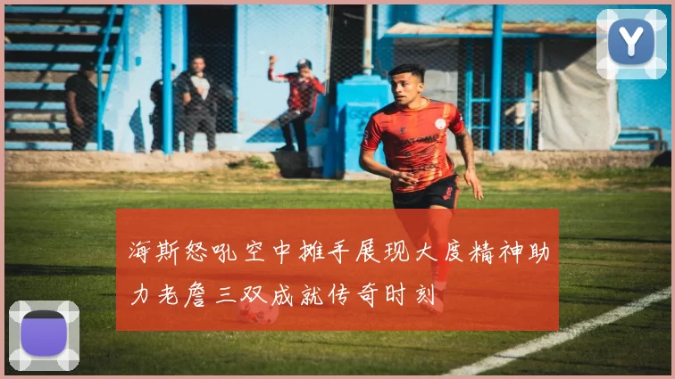 海斯怒吼空中摊手展现大度精神助力老詹三双成就传奇时刻