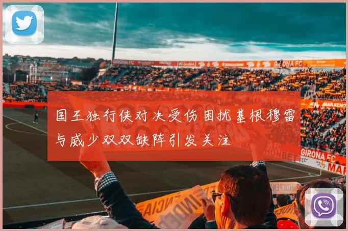 国王独行侠对决受伤困扰基根穆雷与威少双双缺阵引发关注