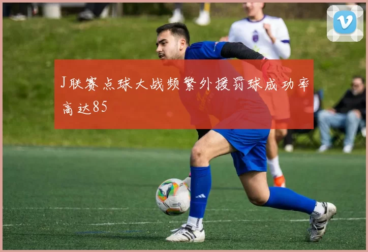 J联赛点球大战频繁外援罚球成功率高达85