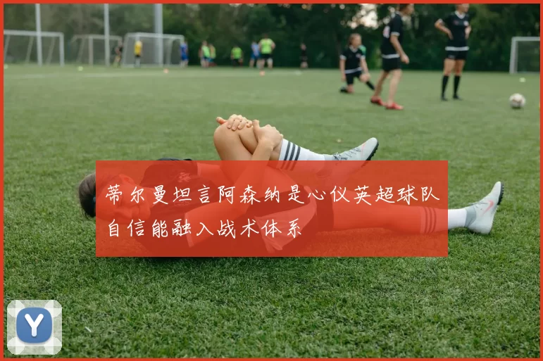 蒂尔曼坦言阿森纳是心仪英超球队自信能融入战术体系