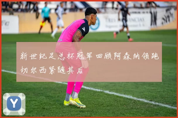 新世纪足总杯冠军回顾阿森纳领跑切尔西紧随其后