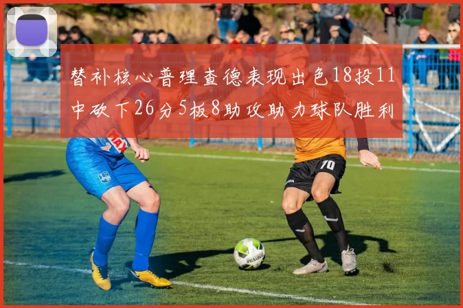 替补核心普理查德表现出色18投11中砍下26分5板8助攻助力球队胜利