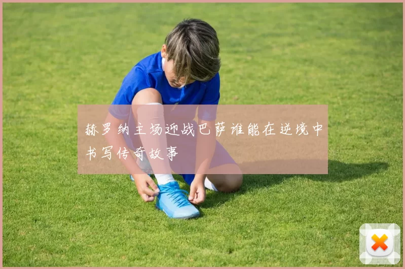赫罗纳主场迎战巴萨谁能在逆境中书写传奇故事