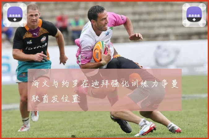 海文与约罗在迪拜强化训练力争曼联首发位置