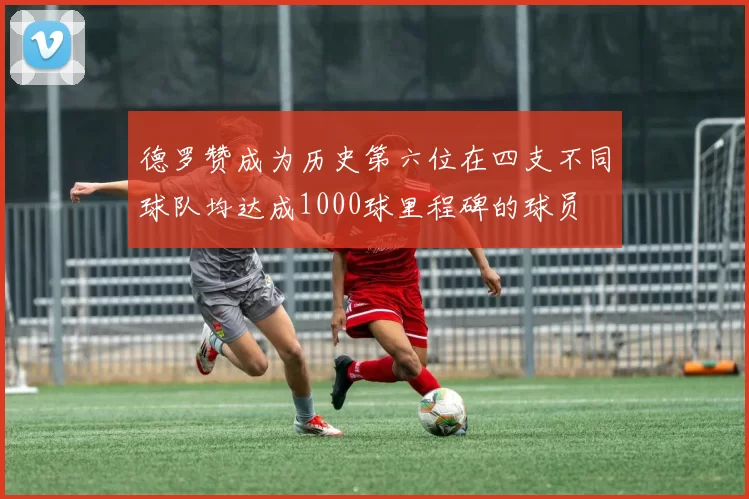 德罗赞成为历史第六位在四支不同球队均达成1000球里程碑的球员