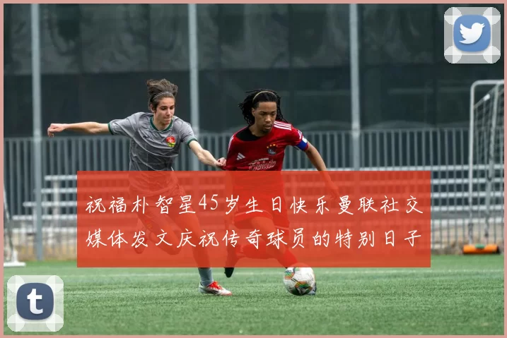 祝福朴智星45岁生日快乐曼联社交媒体发文庆祝传奇球员的特别日子