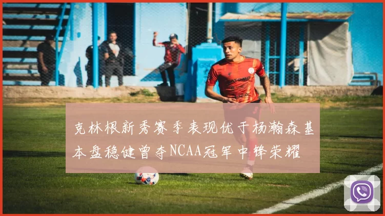 克林根新秀赛季表现优于杨瀚森基本盘稳健曾夺NCAA冠军中锋荣耀