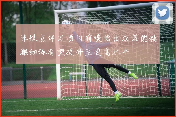 津媒点评万项门前嗅觉出众若能精雕细琢有望提升至更高水平