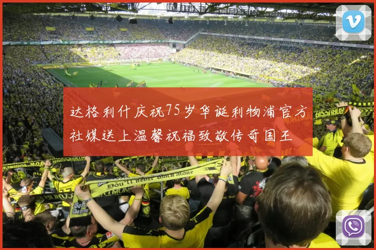 达格利什庆祝75岁华诞利物浦官方社媒送上温馨祝福致敬传奇国王