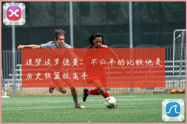 追梦谈罗德曼：不公平的比较他是历史级篮板高手