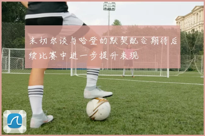 米切尔谈与哈登的默契配合期待后续比赛中进一步提升表现