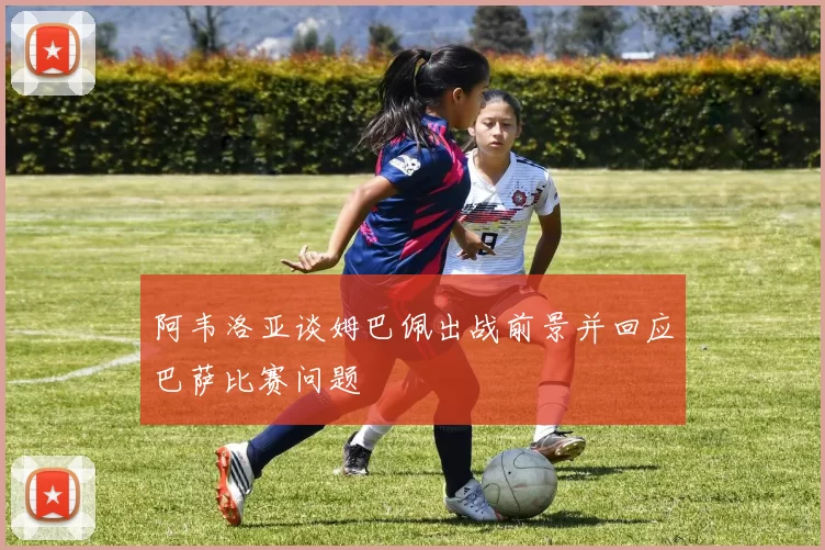阿韦洛亚谈姆巴佩出战前景并回应巴萨比赛问题