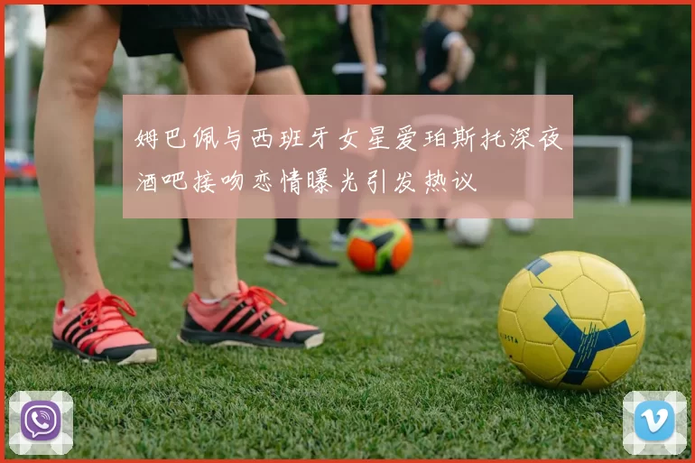 姆巴佩与西班牙女星爱珀斯托深夜酒吧接吻恋情曝光引发热议