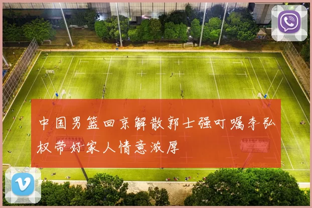 中国男篮回京解散郭士强叮嘱李弘权带好家人情意浓厚