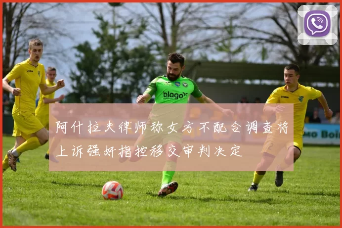 阿什拉夫律师称女方不配合调查将上诉强奸指控移交审判决定