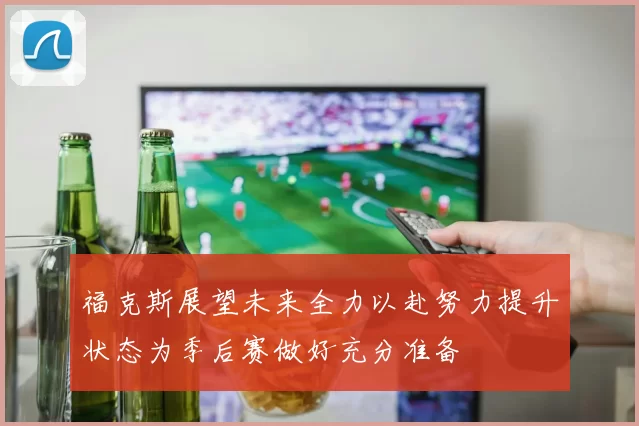 福克斯展望未来全力以赴努力提升状态为季后赛做好充分准备